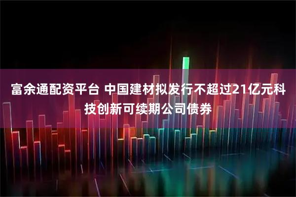 富余通配资平台 中国建材拟发行不超过21亿元科技创新可续期公司债券