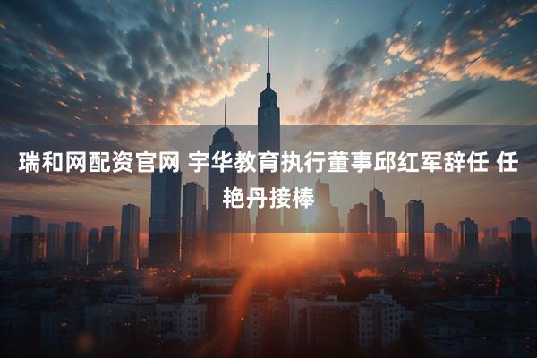 瑞和网配资官网 宇华教育执行董事邱红军辞任 任艳丹接棒
