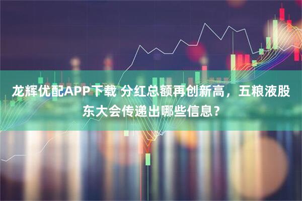 龙辉优配APP下载 分红总额再创新高，五粮液股东大会传递出哪些信息？