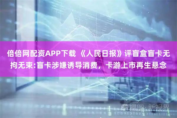 倍倍网配资APP下载 《人民日报》评盲盒盲卡无拘无束:盲卡涉嫌诱导消费，卡游上市再生悬念