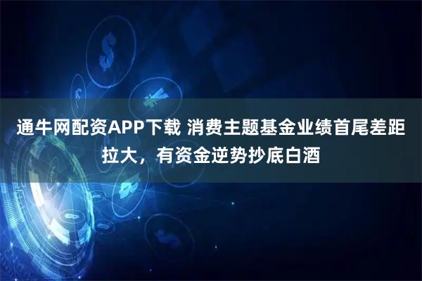 通牛网配资APP下载 消费主题基金业绩首尾差距拉大，有资金逆势抄底白酒