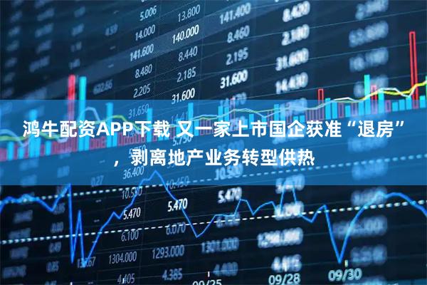 鸿牛配资APP下载 又一家上市国企获准“退房”，剥离地产业务转型供热