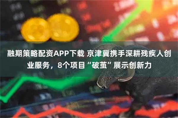 融期策略配资APP下载 京津冀携手深耕残疾人创业服务，8个项目“破茧”展示创新力