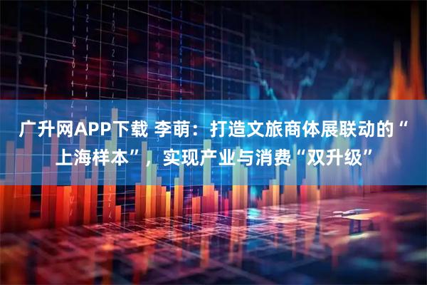 广升网APP下载 李萌：打造文旅商体展联动的“上海样本”，实现产业与消费“双升级”