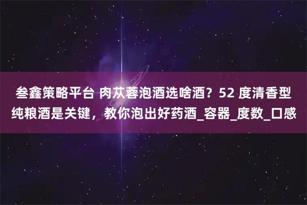 叁鑫策略平台 肉苁蓉泡酒选啥酒？52 度清香型纯粮酒是关键，教你泡出好药酒_容器_度数_口感