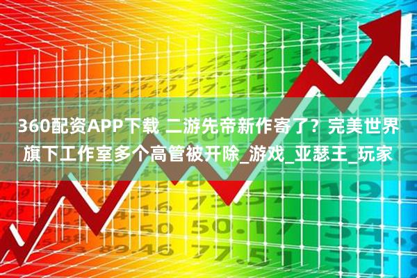 360配资APP下载 二游先帝新作寄了？完美世界旗下工作室多个高管被开除_游戏_亚瑟王_玩家