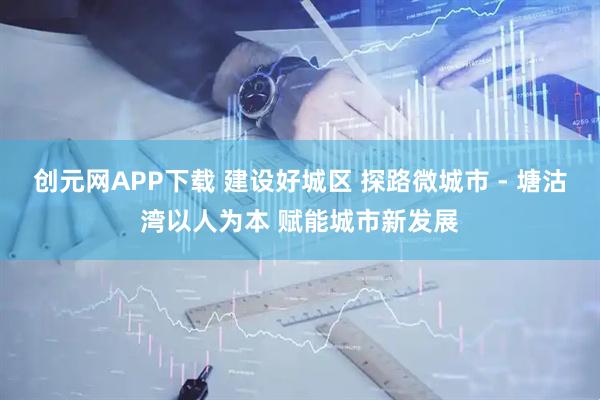 创元网APP下载 建设好城区 探路微城市 - 塘沽湾以人为本 赋能城市新发展