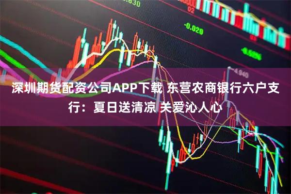 深圳期货配资公司APP下载 东营农商银行六户支行：夏日送清凉 关爱沁人心
