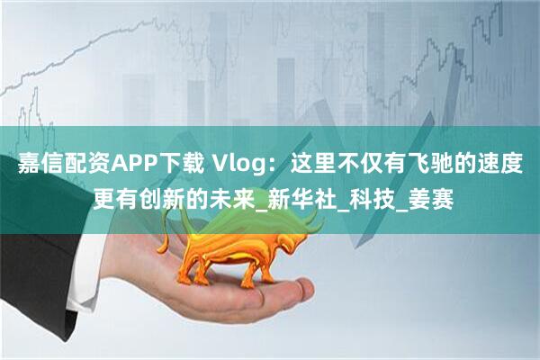 嘉信配资APP下载 Vlog：这里不仅有飞驰的速度 更有创新的未来_新华社_科技_姜赛
