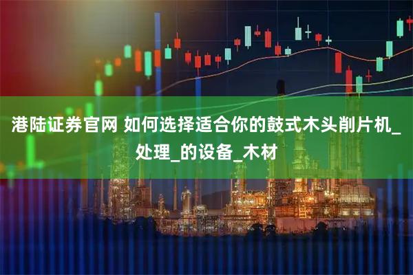 港陆证券官网 如何选择适合你的鼓式木头削片机_处理_的设备_木材