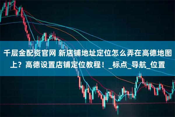 千层金配资官网 新店铺地址定位怎么弄在高德地图上？高德设置店铺定位教程！_标点_导航_位置