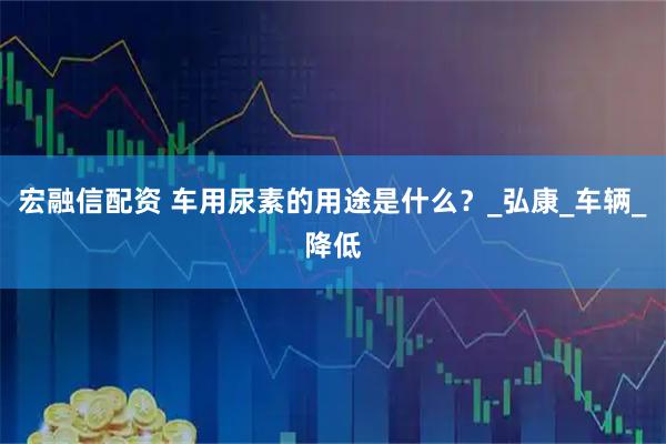 宏融信配资 车用尿素的用途是什么？_弘康_车辆_降低