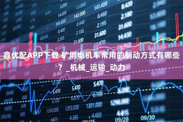 鑫优配APP下载 矿用电机车常用的制动方式有哪些？_机械_运输_动力
