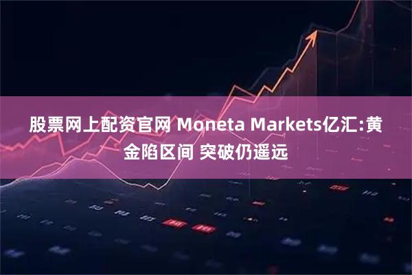股票网上配资官网 Moneta Markets亿汇:黄金陷区间 突破仍遥远