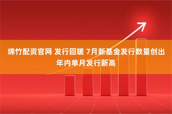 绵竹配资官网 发行回暖 7月新基金发行数量创出年内单月发行新高