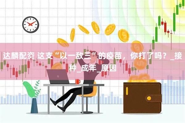 达麟配资 这支“以一敌三”的疫苗，你打了吗？_接种_成年_原因