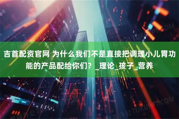 吉首配资官网 为什么我们不是直接把调理小儿胃功能的产品配给你们？_理论_孩子_营养