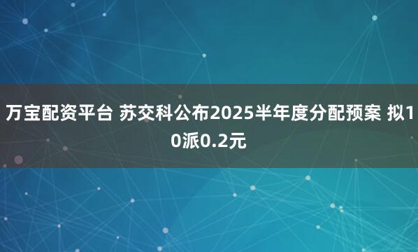 万宝配资平台 苏交科公布2025半年度分配预案 拟10派0.2元