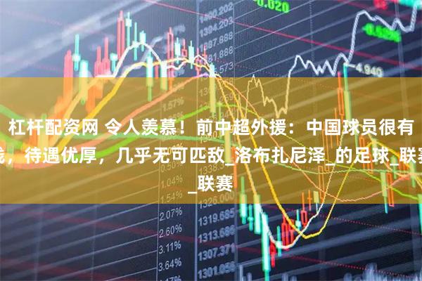 杠杆配资网 令人羡慕！前中超外援：中国球员很有钱，待遇优厚，几乎无可匹敌_洛布扎尼泽_的足球_联赛