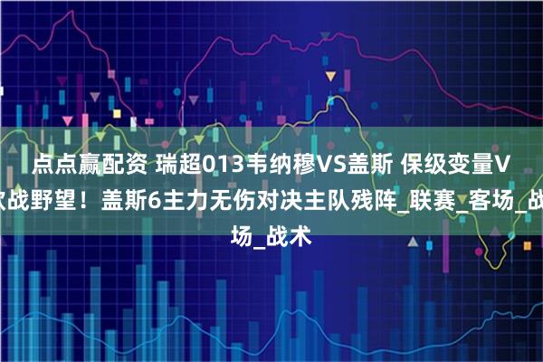 点点赢配资 瑞超013韦纳穆VS盖斯 保级变量VS欧战野望！盖斯6主力无伤对决主队残阵_联赛_客场_战术