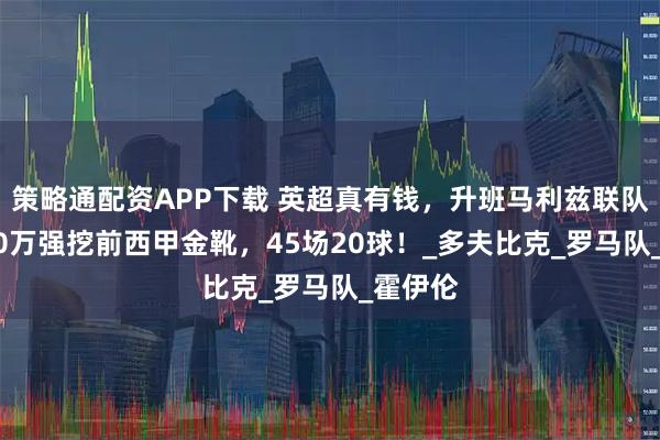 策略通配资APP下载 英超真有钱，升班马利兹联队，4000万强挖前西甲金靴，45场20球！_多夫比克_罗马队_霍伊伦