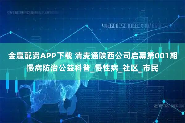 金赢配资APP下载 清麦通陕西公司启幕第001期慢病防治公益科普_慢性病_社区_市民