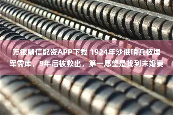 万银鼎信配资APP下载 1924年沙俄哨兵被埋军需库，9年后被救出，第一愿望是找到未婚妻