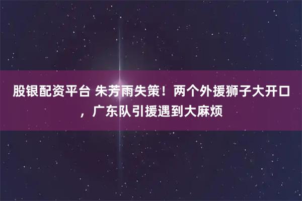 股银配资平台 朱芳雨失策！两个外援狮子大开口，广东队引援遇到大麻烦