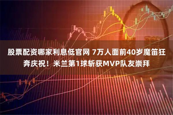 股票配资哪家利息低官网 7万人面前40岁魔笛狂奔庆祝！米兰第1球斩获MVP队友崇拜