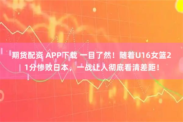 期货配资 APP下载 一目了然！随着U16女篮21分惨败日本，一战让人彻底看清差距！