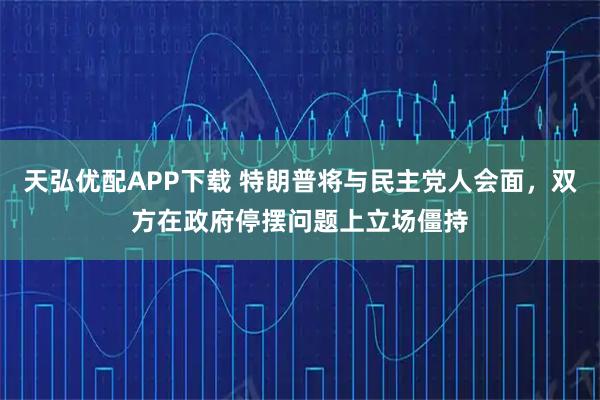 天弘优配APP下载 特朗普将与民主党人会面，双方在政府停摆问题上立场僵持