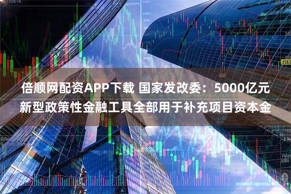 倍顺网配资APP下载 国家发改委：5000亿元新型政策性金融工具全部用于补充项目资本金
