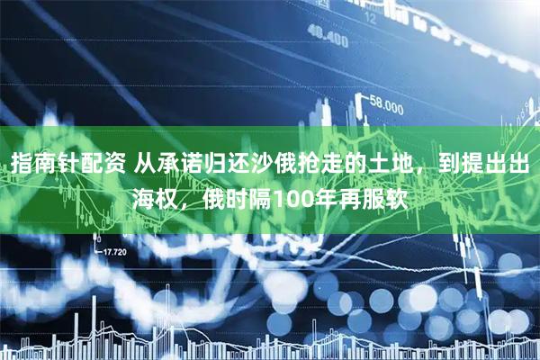 指南针配资 从承诺归还沙俄抢走的土地，到提出出海权，俄时隔100年再服软