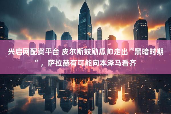 兴启网配资平台 皮尔斯鼓励瓜帅走出“黑暗时期”，萨拉赫有可能向本泽马看齐