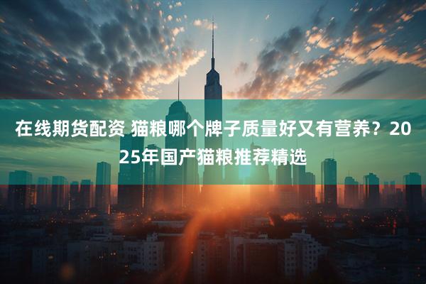 在线期货配资 猫粮哪个牌子质量好又有营养？2025年国产猫粮推荐精选