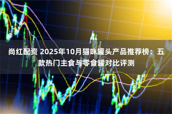 尚红配资 2025年10月猫咪罐头产品推荐榜：五款热门主食与零食罐对比评测