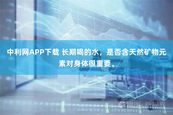 中利网APP下载 长期喝的水，是否含天然矿物元素对身体很重要。