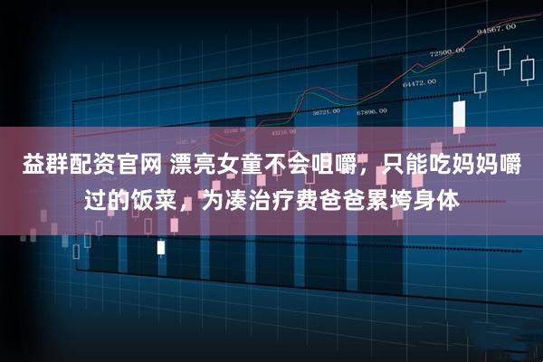 益群配资官网 漂亮女童不会咀嚼，只能吃妈妈嚼过的饭菜，为凑治疗费爸爸累垮身体