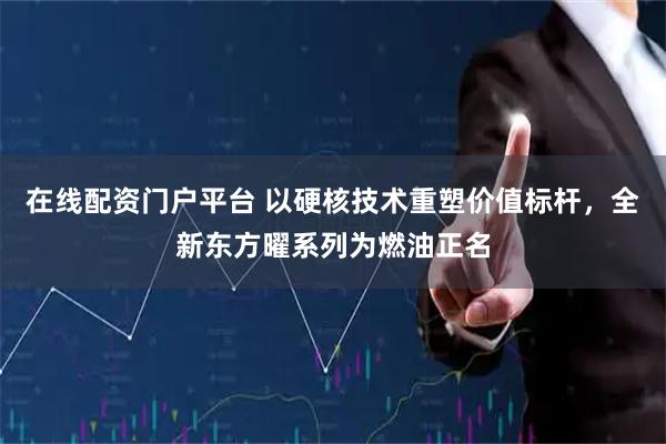 在线配资门户平台 以硬核技术重塑价值标杆，全新东方曜系列为燃油正名