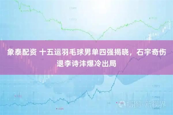 象泰配资 十五运羽毛球男单四强揭晓，石宇奇伤退李诗沣爆冷出局