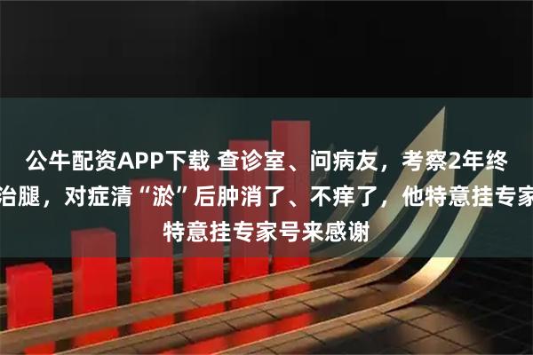 公牛配资APP下载 查诊室、问病友，考察2年终下决定来治腿，对症清“淤”后肿消了、不痒了，他特意挂专家号来感谢