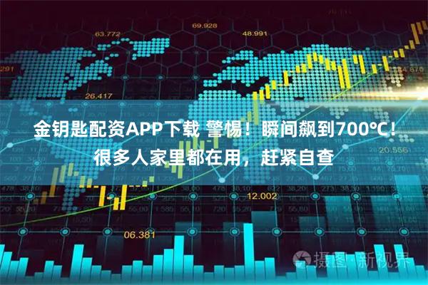 金钥匙配资APP下载 警惕！瞬间飙到700℃！很多人家里都在用，赶紧自查