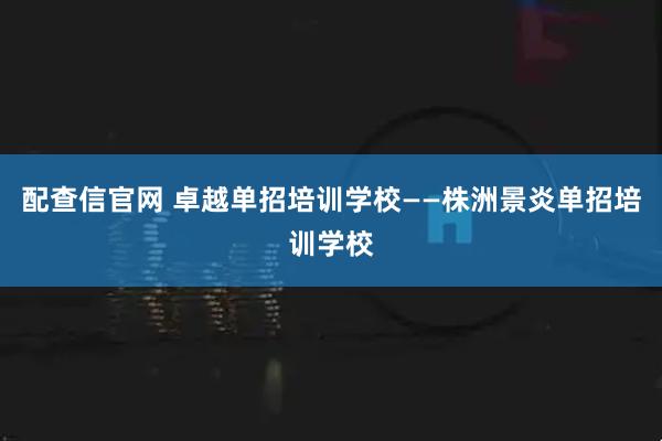 配查信官网 卓越单招培训学校——株洲景炎单招培训学校