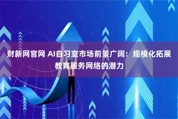 财新网官网 AI自习室市场前景广阔：规模化拓展教育服务网络的潜力