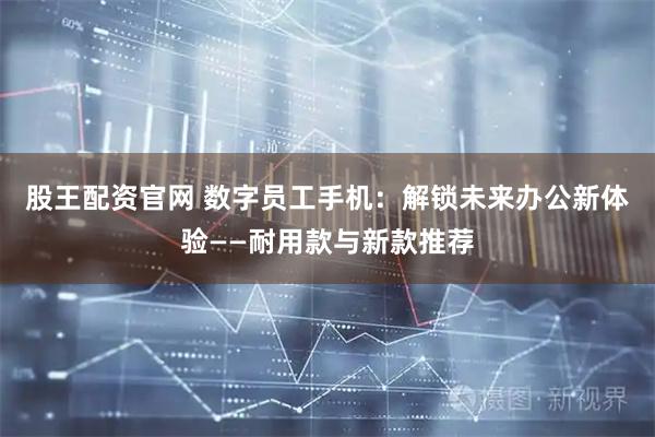股王配资官网 数字员工手机：解锁未来办公新体验——耐用款与新款推荐