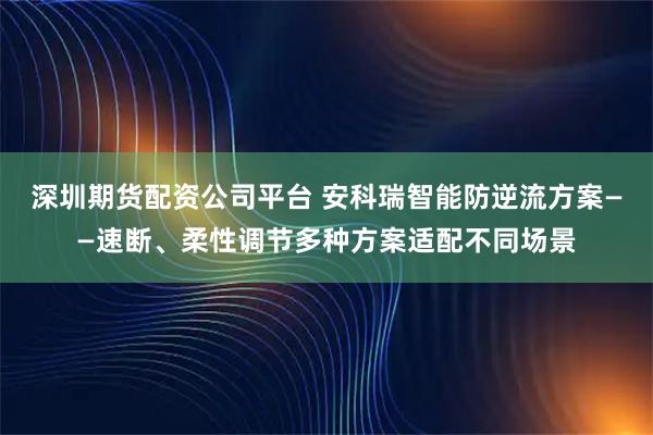 深圳期货配资公司平台 安科瑞智能防逆流方案——速断、柔性调节多种方案适配不同场景