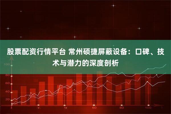 股票配资行情平台 常州硕捷屏蔽设备：口碑、技术与潜力的深度剖析