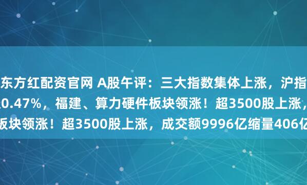 东方红配资官网 A股午评：三大指数集体上涨，沪指涨0.08%创业板指涨0.47%，福建、算力硬件板块领涨！超3500股上涨，成交额9996亿缩量406亿