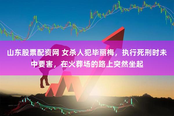山东股票配资网 女杀人犯毕丽梅，执行死刑时未中要害，在火葬场的路上突然坐起