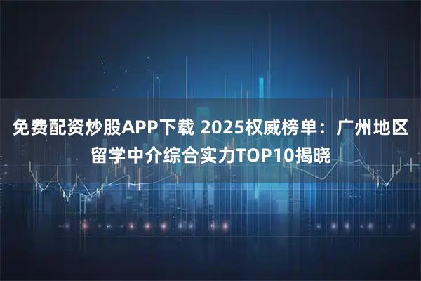 免费配资炒股APP下载 2025权威榜单：广州地区留学中介综合实力TOP10揭晓